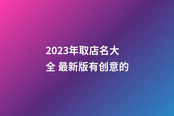 2023年取店名大全 最新版有创意的-第1张-店铺起名-玄机派